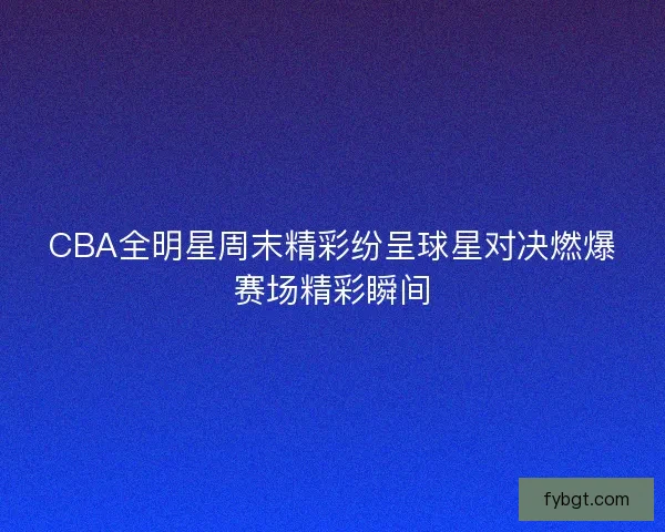 CBA全明星周末精彩纷呈球星对决燃爆赛场精彩瞬间 CBA全明星周末精彩纷呈球星对决燃爆赛场精彩瞬间