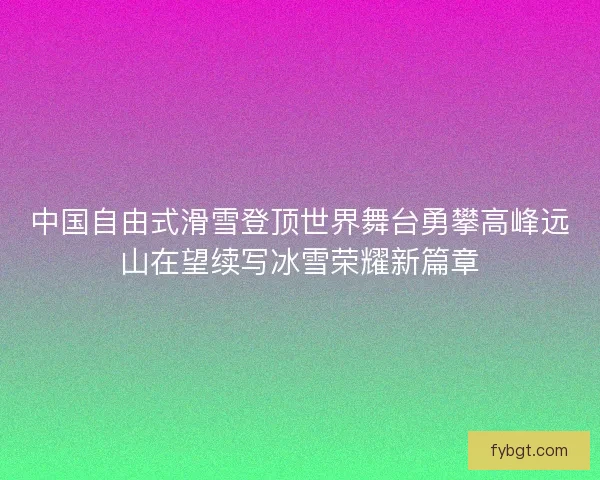 中国自由式滑雪登顶世界舞台勇攀高峰远山在望续写冰雪荣耀新篇章