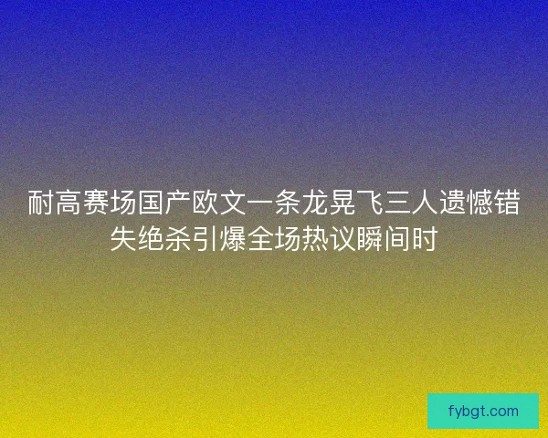 耐高赛场国产欧文一条龙晃飞三人遗憾错失绝杀引爆全场热议瞬间时