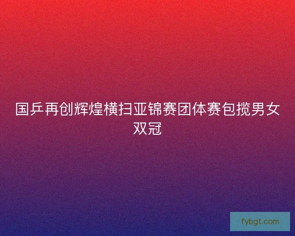 国乒再创辉煌横扫亚锦赛团体赛包揽男女双冠