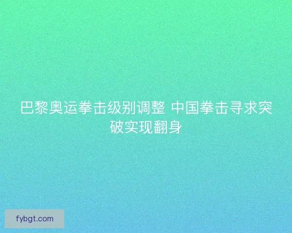 巴黎奥运拳击级别调整 中国拳击寻求突破实现翻身 巴黎奥运拳击级别调整 中国拳击寻求突破实现翻身