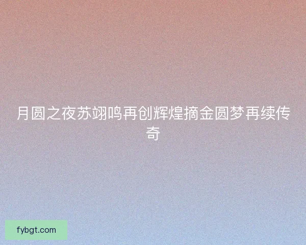月圆之夜苏翊鸣再创辉煌摘金圆梦再续传奇 月圆之夜苏翊鸣再创辉煌摘金圆梦再续传奇