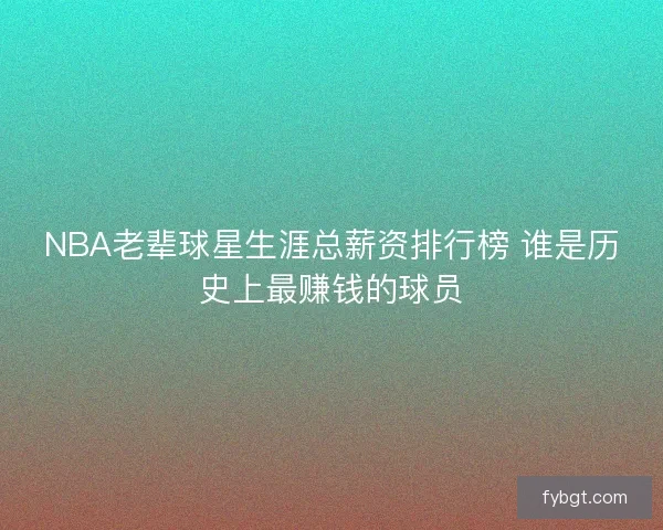 NBA老辈球星生涯总薪资排行榜 谁是历史上最赚钱的球员 NBA老辈球星生涯总薪资排行榜 谁是历史上最赚钱的球员