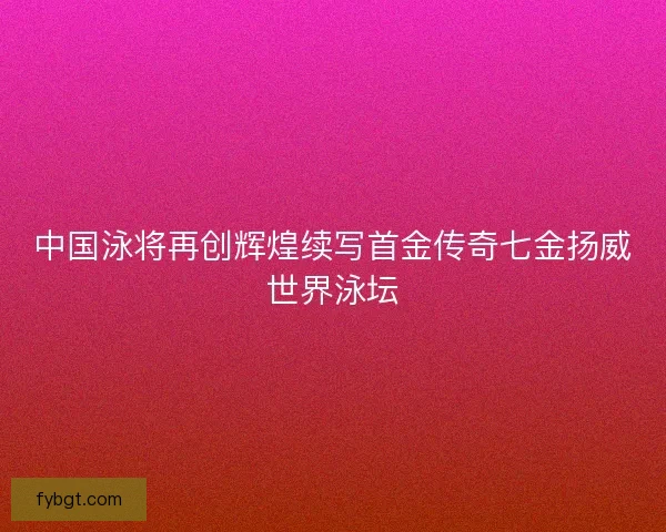 中国泳将再创辉煌续写首金传奇七金扬威世界泳坛