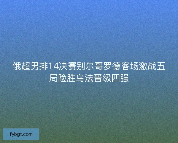 俄超男排14决赛别尔哥罗德客场激战五局险胜乌法晋级四强 俄超男排14决赛别尔哥罗德客场激战五局险胜乌法晋级四强