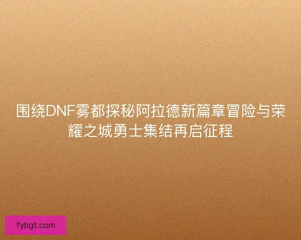 围绕DNF雾都探秘阿拉德新篇章冒险与荣耀之城勇士集结再启征程 围绕DNF雾都探秘阿拉德新篇章冒险与荣耀之城勇士集结再启征程