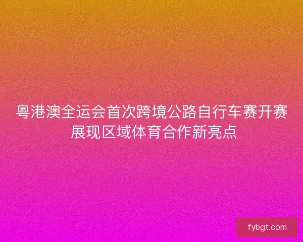 粤港澳全运会首次跨境公路自行车赛开赛 展现区域体育合作新亮点 粤港澳全运会首次跨境公路自行车赛开赛 展现区域体育合作新亮点