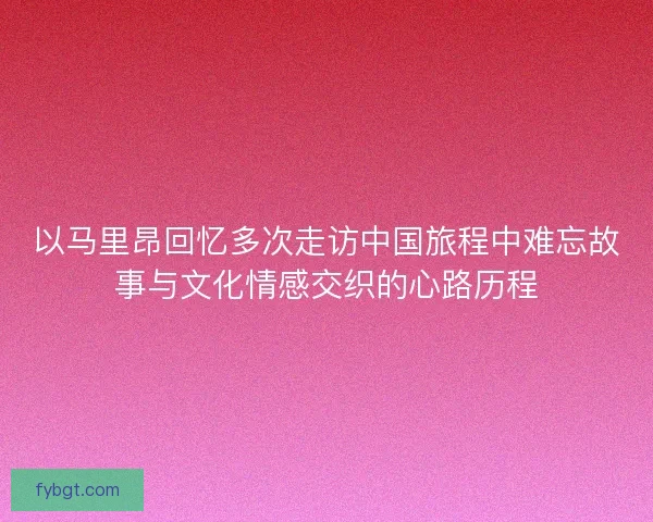 以马里昂回忆多次走访中国旅程中难忘故事与文化情感交织的心路历程 以马里昂回忆多次走访中国旅程中难忘故事与文化情感交织的心路历程