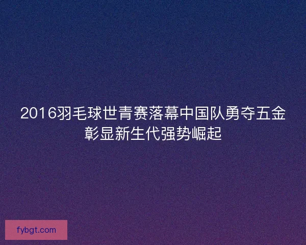 2016羽毛球世青赛落幕中国队勇夺五金彰显新生代强势崛起