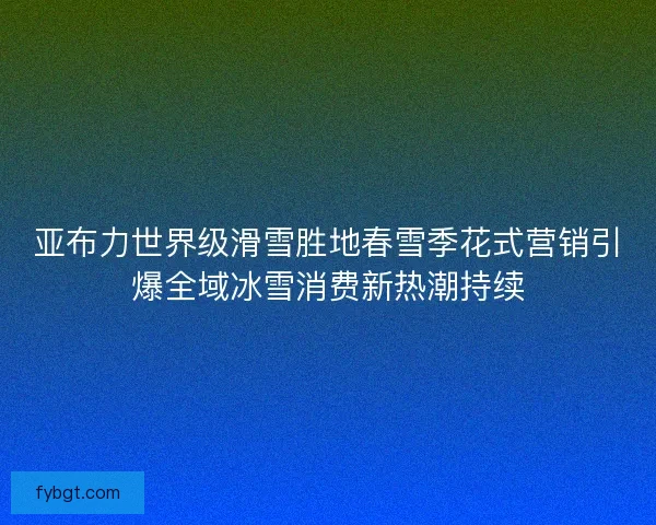 亚布力世界级滑雪胜地春雪季花式营销引爆全域冰雪消费新热潮持续 亚布力世界级滑雪胜地春雪季花式营销引爆全域冰雪消费新热潮持续