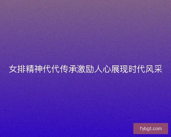 女排精神代代传承激励人心展现时代风采